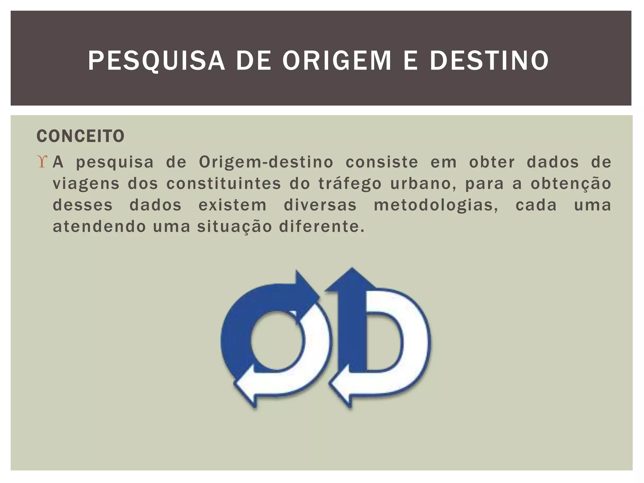 PESQUISA DE ORIGEM E DESTINO 
CONCEITO 
 A pesquisa de Origem-destino consiste em obter dados de 
viagens dos constituintes do tráfego urbano, para a obtenção 
desses dados existem diversas metodologias, cada uma 
atendendo uma situação diferente. 
 