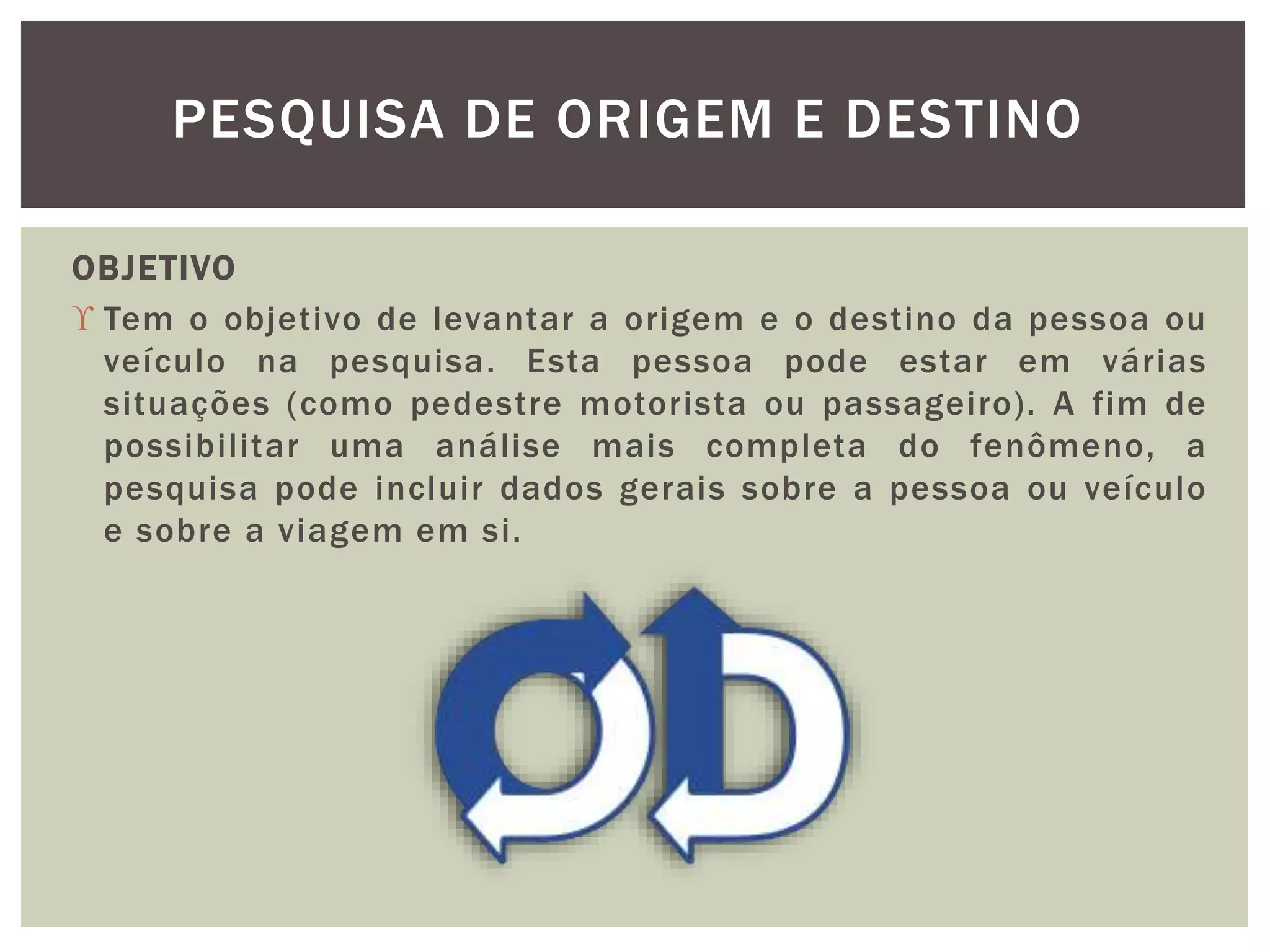 PESQUISA DE ORIGEM E DESTINO 
OBJETIVO 
 Tem o objetivo de levantar a origem e o destino da pessoa ou 
veículo na pesquisa. Esta pessoa pode estar em várias 
situações (como pedestre motorista ou passageiro) . A fim de 
possibilitar uma análise mais completa do fenômeno, a 
pesquisa pode incluir dados gerais sobre a pessoa ou veículo 
e sobre a viagem em si. 
 