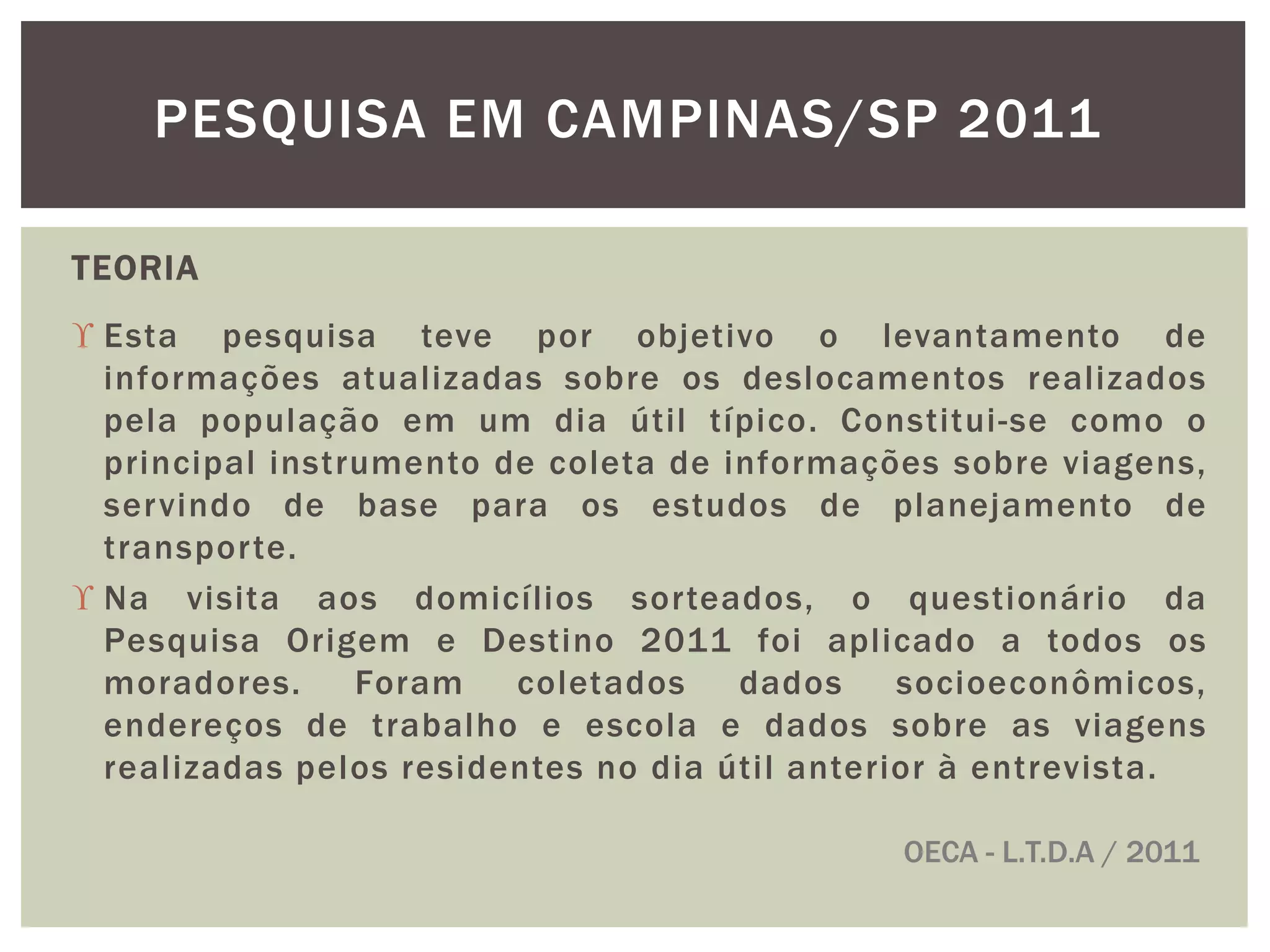 PESQUISA EM CAMPINAS/SP 2011 
TEORIA 
 Esta pesquisa teve por objetivo o levantamento de 
informações atualizadas sobre os deslocamentos realizados 
pela população em um dia útil típico. Constitui -se como o 
principal instrumento de coleta de informações sobre viagens, 
servindo de base para os estudos de planejamento de 
transpor te. 
 Na visita aos domicílios sor teados, o questionário da 
Pesquisa Origem e Destino 2011 foi aplicado a todos os 
moradores. Foram coletados dados socioeconômicos, 
endereços de trabalho e escola e dados sobre as viagens 
real izadas pelos residentes no dia úti l anterior à entrevista. 
OECA - L.T.D.A / 2011 
 