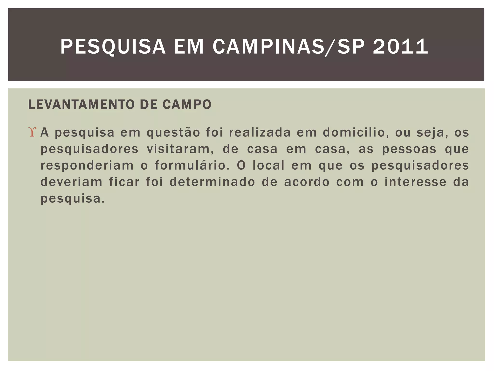 PESQUISA EM CAMPINAS/SP 2011 
LEVANTAMENTO DE CAMPO 
 A pesquisa em questão foi real izada em domicilio, ou seja, os 
pesquisadores visitaram, de casa em casa, as pessoas que 
responderiam o formulário. O local em que os pesquisadores 
deveriam ficar foi determinado de acordo com o interesse da 
pesquisa. 
 