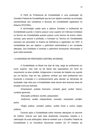10
O Perfil do Profissional da Contabilidade é uma publicação do
Conselho Federal de Contabilidade que tem por objetivo conhecer as principais
características dos contadores e técnicos em contabilidade registrados no
Sistema CFC/CRCs.
A terminologia usada para a palavra Contador é profissional da
Contabilidade quando o mesmo possuir curso superior em Ciências Contábeis
ou técnico em Contabilidade quando possuir curso técnico de ensino médio,
contudo, para exercer a profissão, o Contador ou Técnico em Contabilidade
precisam ser aprovados no Exame de Suficiência e registrados em CRC. A
contabilidade tem por objetivo o patrimônio administrável e em constante
alteração. Sua finalidade é controlar o patrimônio fornecendo informações a
quem dela necessitar.
1.9 UNIVERSO DA PROFISSÃO CONTÁBIL NO BRASIL
A Contabilidade no Brasil nos dias de hoje, exige do profissional um
curso superior. Isso tudo se dá diante das expectativas em torno do
crescimento na área contábil. Antigamente o mercado de trabalho era suprido
por um técnico, hoje em dia, podemos verificar que este profissional vem
buscando a evolução e o amadurecimento para atender as demandas da
sociedade, haja vista que a Contabilidade neste século abre diversas áreas de
atuação como por exemplo.
-Empresarial: analista financeiro, contador geral, auditor interno,
contador gerencial;
-Educação: professor, escritor, pesquisador;
-Autônomo: auditor independente, consultor, empresário contábil,
perito;
-Órgão público: contador público, auditor fiscal e outros cargos
públicos.
Contudo após a Contabilidade sofrer diversas alterações no decorrer
da história, nota-se que esta área atualmente conquistou respeito e a
valorização de suas atribuições. Nota-se também que o Conselho Federal de
Contabilidade e os Conselhos Seccionais existem em 27 Estados da
 