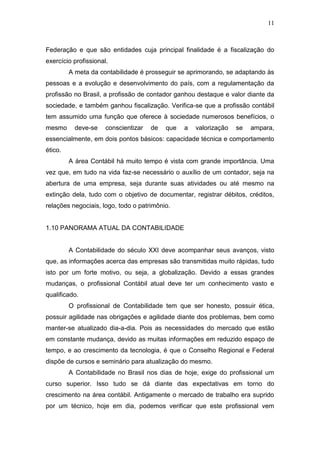 11
Federação e que são entidades cuja principal finalidade é a fiscalização do
exercício profissional.
A meta da contabilidade é prosseguir se aprimorando, se adaptando às
pessoas e a evolução e desenvolvimento do país, com a regulamentação da
profissão no Brasil, a profissão de contador ganhou destaque e valor diante da
sociedade, e também ganhou fiscalização. Verifica-se que a profissão contábil
tem assumido uma função que oferece à sociedade numerosos benefícios, o
mesmo deve-se conscientizar de que a valorização se ampara,
essencialmente, em dois pontos básicos: capacidade técnica e comportamento
ético.
A área Contábil há muito tempo é vista com grande importância. Uma
vez que, em tudo na vida faz-se necessário o auxílio de um contador, seja na
abertura de uma empresa, seja durante suas atividades ou até mesmo na
extinção dela, tudo com o objetivo de documentar, registrar débitos, créditos,
relações negociais, logo, todo o patrimônio.
1.10 PANORAMA ATUAL DA CONTABILIDADE
A Contabilidade do século XXI deve acompanhar seus avanços, visto
que, as informações acerca das empresas são transmitidas muito rápidas, tudo
isto por um forte motivo, ou seja, a globalização. Devido a essas grandes
mudanças, o profissional Contábil atual deve ter um conhecimento vasto e
qualificado.
O profissional de Contabilidade tem que ser honesto, possuir ética,
possuir agilidade nas obrigações e agilidade diante dos problemas, bem como
manter-se atualizado dia-a-dia. Pois as necessidades do mercado que estão
em constante mudança, devido as muitas informações em reduzido espaço de
tempo, e ao crescimento da tecnologia, é que o Conselho Regional e Federal
dispõe de cursos e seminário para atualização do mesmo.
A Contabilidade no Brasil nos dias de hoje, exige do profissional um
curso superior. Isso tudo se dá diante das expectativas em torno do
crescimento na área contábil. Antigamente o mercado de trabalho era suprido
por um técnico, hoje em dia, podemos verificar que este profissional vem
 