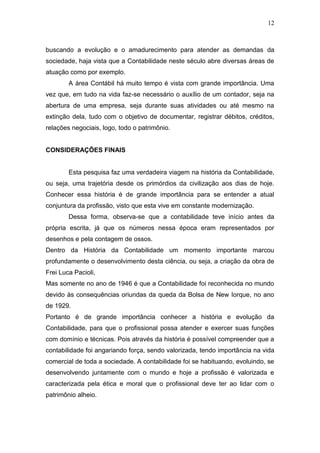 12
buscando a evolução e o amadurecimento para atender as demandas da
sociedade, haja vista que a Contabilidade neste século abre diversas áreas de
atuação como por exemplo.
A área Contábil há muito tempo é vista com grande importância. Uma
vez que, em tudo na vida faz-se necessário o auxílio de um contador, seja na
abertura de uma empresa, seja durante suas atividades ou até mesmo na
extinção dela, tudo com o objetivo de documentar, registrar débitos, créditos,
relações negociais, logo, todo o patrimônio.
CONSIDERAÇÕES FINAIS
Esta pesquisa faz uma verdadeira viagem na história da Contabilidade,
ou seja, uma trajetória desde os primórdios da civilização aos dias de hoje.
Conhecer essa história é de grande importância para se entender a atual
conjuntura da profissão, visto que esta vive em constante modernização.
Dessa forma, observa-se que a contabilidade teve início antes da
própria escrita, já que os números nessa época eram representados por
desenhos e pela contagem de ossos.
Dentro da História da Contabilidade um momento importante marcou
profundamente o desenvolvimento desta ciência, ou seja, a criação da obra de
Frei Luca Pacioli,
Mas somente no ano de 1946 é que a Contabilidade foi reconhecida no mundo
devido às consequências oriundas da queda da Bolsa de New Iorque, no ano
de 1929.
Portanto é de grande importância conhecer a história e evolução da
Contabilidade, para que o profissional possa atender e exercer suas funções
com domínio e técnicas. Pois através da história é possível compreender que a
contabilidade foi angariando força, sendo valorizada, tendo importância na vida
comercial de toda a sociedade. A contabilidade foi se habituando, evoluindo, se
desenvolvendo juntamente com o mundo e hoje a profissão é valorizada e
caracterizada pela ética e moral que o profissional deve ter ao lidar com o
patrimônio alheio.
 