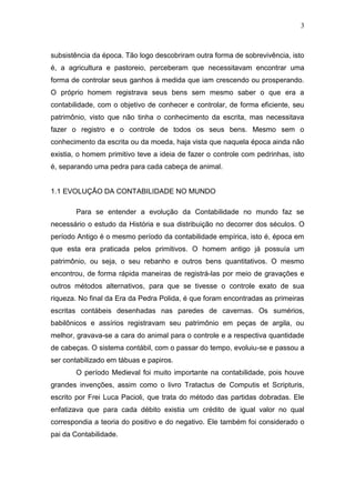 3
subsistência da época. Tão logo descobriram outra forma de sobrevivência, isto
é, a agricultura e pastoreio, perceberam que necessitavam encontrar uma
forma de controlar seus ganhos à medida que iam crescendo ou prosperando.
O próprio homem registrava seus bens sem mesmo saber o que era a
contabilidade, com o objetivo de conhecer e controlar, de forma eficiente, seu
patrimônio, visto que não tinha o conhecimento da escrita, mas necessitava
fazer o registro e o controle de todos os seus bens. Mesmo sem o
conhecimento da escrita ou da moeda, haja vista que naquela época ainda não
existia, o homem primitivo teve a ideia de fazer o controle com pedrinhas, isto
é, separando uma pedra para cada cabeça de animal.
1.1 EVOLUÇÃO DA CONTABILIDADE NO MUNDO
Para se entender a evolução da Contabilidade no mundo faz se
necessário o estudo da História e sua distribuição no decorrer dos séculos. O
período Antigo é o mesmo período da contabilidade empírica, isto é, época em
que esta era praticada pelos primitivos. O homem antigo já possuía um
patrimônio, ou seja, o seu rebanho e outros bens quantitativos. O mesmo
encontrou, de forma rápida maneiras de registrá-las por meio de gravações e
outros métodos alternativos, para que se tivesse o controle exato de sua
riqueza. No final da Era da Pedra Polida, é que foram encontradas as primeiras
escritas contábeis desenhadas nas paredes de cavernas. Os sumérios,
babilônicos e assírios registravam seu patrimônio em peças de argila, ou
melhor, gravava-se a cara do animal para o controle e a respectiva quantidade
de cabeças. O sistema contábil, com o passar do tempo, evoluiu-se e passou a
ser contabilizado em tábuas e papiros.
O período Medieval foi muito importante na contabilidade, pois houve
grandes invenções, assim como o livro Tratactus de Computis et Scripturis,
escrito por Frei Luca Pacioli, que trata do método das partidas dobradas. Ele
enfatizava que para cada débito existia um crédito de igual valor no qual
correspondia a teoria do positivo e do negativo. Ele também foi considerado o
pai da Contabilidade.
 