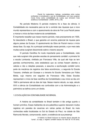 4
Pacioli foi matemático, teólogo, contabilista entre outras
profissões e considerado o pai da Contabilidade, com isso surgiram
novos livros como contabilidade de custos que tornaram mais
analítica a Contabilidade”. (OSNI. 2010 p. 06)
No período Moderno O período moderno foi a fase da ciência. A
Contabilidade era necessária para se ter o controle das riquezas que o novo
mundo representava e com o aparecimento da obra de Frei Luca Pacioli passa
a marcar o início da fase moderna da contabilidade.
É importante ressaltar que nesse mesmo período, mais precisamente em 1500,
foi descoberto o Brasil, o que garantia um enorme potencial de riqueza para
alguns países da Europa. O aparecimento da Obra de Pacioli marca o início
dessa fase. Ou seja, foi a principal contribuição nesse período, e por meio dela
muitas outras surgiram discorrendo sobre o mesmo assunto
O período Cientifico foi muito importante para a Contabilidade, visto
que nela surgiram três grandes escolas do pensamento contábil: a primeira foi
a escola Lombarda, chefiada por Francesco Villa, da qual até hoje se tem
grandes conhecimentos, esta estabelecia que as contas fossem abertas a
valores e não a relações pessoais, e assumia a escrituração contábil como
parte da mecânica de registros dos fatos econômicos.; a segunda foi Escola
Toscana, chefiada por Giusepe e a terceira foi Escola Veneziana por Fábio
Bésta, cujo mesmo era seguidor de Francesco Villa. Estas Escolas
representam o início da fase cientifica da Contabilidade e seu início se deu em
1840 e permanece até os dias de hoje. Nesse mesmo século, ou seja, século
XVII a ciência da Contabilidade era confundida com a da Administração e o
patrimônio se definia como um direito.
1.2 EVOLUÇÃO DA CONTABILIDADE NO BRASIL
A história da contabilidade no Brasil também é tão antiga quanto o
homem primitivo. Esses habitantes da era paleolítica superior deixaram muitos
registros em paredes de cavernas em várias partes do Brasil. As mais
conhecidas estão localizadas no Sul do Estado do Piauí, na cidade de São
Raimundo Nonato, comprovando, assim, a existência da sua presença
A história no Brasil inicia-se na mesma época daquela da
“conta”, ou seja, o registro contábil nasceu há mais de 10 mil anos,
 
