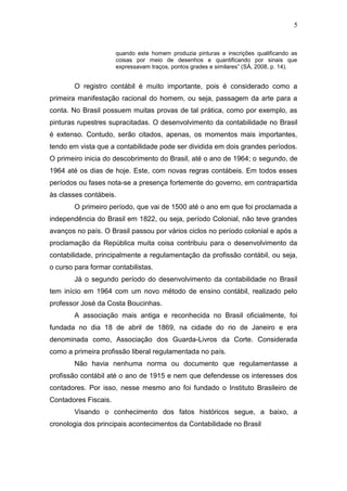 5
quando este homem produzia pinturas e inscrições qualificando as
coisas por meio de desenhos e quantificando por sinais que
expressavam traços, pontos grades e similares” (SÁ, 2008, p. 14).
O registro contábil é muito importante, pois é considerado como a
primeira manifestação racional do homem, ou seja, passagem da arte para a
conta. No Brasil possuem muitas provas de tal prática, como por exemplo, as
pinturas rupestres supracitadas. O desenvolvimento da contabilidade no Brasil
é extenso. Contudo, serão citados, apenas, os momentos mais importantes,
tendo em vista que a contabilidade pode ser dividida em dois grandes períodos.
O primeiro inicia do descobrimento do Brasil, até o ano de 1964; o segundo, de
1964 até os dias de hoje. Este, com novas regras contábeis. Em todos esses
períodos ou fases nota-se a presença fortemente do governo, em contrapartida
às classes contábeis.
O primeiro período, que vai de 1500 até o ano em que foi proclamada a
independência do Brasil em 1822, ou seja, período Colonial, não teve grandes
avanços no país. O Brasil passou por vários ciclos no período colonial e após a
proclamação da República muita coisa contribuiu para o desenvolvimento da
contabilidade, principalmente a regulamentação da profissão contábil, ou seja,
o curso para formar contabilistas.
Já o segundo período do desenvolvimento da contabilidade no Brasil
tem início em 1964 com um novo método de ensino contábil, realizado pelo
professor José da Costa Boucinhas.
A associação mais antiga e reconhecida no Brasil oficialmente, foi
fundada no dia 18 de abril de 1869, na cidade do rio de Janeiro e era
denominada como, Associação dos Guarda-Livros da Corte. Considerada
como a primeira profissão liberal regulamentada no país.
Não havia nenhuma norma ou documento que regulamentasse a
profissão contábil até o ano de 1915 e nem que defendesse os interesses dos
contadores. Por isso, nesse mesmo ano foi fundado o Instituto Brasileiro de
Contadores Fiscais.
Visando o conhecimento dos fatos históricos segue, a baixo, a
cronologia dos principais acontecimentos da Contabilidade no Brasil
 