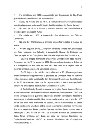 6
 Foi constituída em 1916, a Associação dos Contadores de São Paulo
que tinha como presidente José Mascarenhas;
 Surgiu no mesmo ano de 1916, o Instituto Brasileiro de Contabilidade
que décadas depois se tornou Sindicato dos Contabilistas do Rio de Janeiro;
 No ano de 1919, Criou-se o Instituto Paulista de Contabilidade e
presidido por Francisco D’ Áuria;
 Foi criada em 1921, a Associação dos diplomados em Ciências
Comerciais;
 No ano de 1926 foi criada a primeira lei que falava sobre o imposto de
renda;
 No ano seguinte em 1927, surgiram o Instituto Mineiro de Contabilidade
em Belo Horizonte, em Salvador a Associação Baiana de Diplomas em
Ciências e por fim em Campinas a Associação Campineira de Contabilidade;
Devido à criação do Instituto Brasileiro de Contabilidade, pode haver o I
Congresso, no dia 17 de agosto de 1924. O mesmo teve duração de 9 dias. Já
o II Congresso foi realizado em abril de 1932, oito anos depois, com os
mesmos temas abordados no Congresso anterior.
Em 30 de junho de 1931 foi criado o Decreto nº 20.158 que organizou o
ensino comercial e regulamentou a profissão de Contador. Mas foi somente
vinte e dois anos após a realização do I Congresso Brasileiro de Contabilidade,
no dia 27 de maio de 1946, que foi regulamentado o exercício da profissão
contábil no Brasil com a assinatura do Decreto-Lei nº 9.295.
A Contabilidade Brasileira passou por muitas fases. Após o Decreto
acima supracitado, foi criado o Conselho Federal de Contabilidade - CFC, que
presta serviço público e que tem o objetivo de orientar, normatizar e fiscalizar o
exercício da profissão contábil. Sem receio, pode se dizer que o ano de 1927,
foi um dos anos mais marcantes na década, para a Contabilidade no Brasil,
sendo aceito como uma base sobre o qual se ampara os grandes movimentos
dos anos seguintes. Duas grandes Normas também foram criadas com a
Resolução – CFC nº 529, de 1981, do Conselho Federal de Contabilidade.
Estas foram divididas em duas, ou seja, as Normas Brasileiras de
Contabilidade-Técnicas NBC-T e Normas Brasileiras de Contabilidade
Profissionais NBC-P.
 