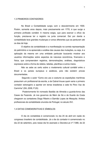 7
1.3 PRIMEIROS CONTADORES
No Brasil a Contabilidade surgiu com o descobrimento em 1500.
Porém, somente anos depois, mais precisamente em 1770, é que surge a
primeira profissão contábil. A mesma exigia, que para exercer o oficio da
função, precisa-se ter o registro na junta comercial. Daí por diante a
contabilidade teve grandes mudanças e rumos diferentes que se perduram até
os dias de hoje.
O objetivo da contabilidade é a manifestação na correta representação
do patrimônio e na apreensão e análise das causas das mutações, ou seja, é a
aplicação da mesma em uma entidade particular buscando mostrar aos
usuários informações sobre aspectos da natureza econômica, financeira e
física, que compreendem registros, demonstrações, análises, diagnósticos
expressos sobre a forma de relatos, tabelas, planilhas e outros meios.
Não se sabe ao certo sobre o nivelamento cultural contábil entre o
Brasil e os países europeus e asiáticos, pois não existem provas
documentadas.
Segundo o autor “Como era uso e costume as expedições marítimas
possuírem um profissional da escrita, a de Cabral trouxe quem seria o primeiro
contador estrangeiro a aportar em terras brasileiras e este foi Pero Vaz de
Caminha” (SÁ, 2008, P.20)
Posteriormente foi nomeado Bastião de Almeida a guarda-livros das
Casas da Fazenda. Já nos governos de Mem de Sá e de Duarte da Costa
chegaram os contadores Diogo Ribeiro e Damião Lopes de Mesquita. Ambos
profissionais de contabilidade oriundos de Portugal, no século XVI.
1.4 DATAS COMEMORATIVAS E SÍMBOLOS
O dia do contabilista é comemorado no dia 25 de abril em razão do
congresso brasileiro de contabilidade. Já o dia do contador é comemorado no
dia 22 de setembro, pois nesse dia foi assinado o Decreto-Lei nº 7.988, de 22
 