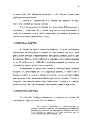 8
de setembro de 1945. Nesse dia foi aprovado o início do curso superior para
graduação em contabilidade.
O símbolo da contabilidade é o caduceu de Mercúrio, ou seja,
representa o símbolo do deus do comércio
O anel do contador ou contabilista tem a cor rosada. É feito em ouro e
representa o compromisso ético contábil para com os seus interessados, a
união do profissional com a ciência, valorizando sua profissão e pátria. O
mesmo nos qualifica a exercermos a função.
1.5 PROFISSÃO CONTÁBIL
Ao tempo em que a ciência foi evoluindo, surgiram profissionais
interessados em desenvolver o trabalho na área contábil. No Brasil, essa
profissão tem primazia no reconhecimento como profissão liberal, reunidos por
Contadores e Técnicos em Contabilidade e segundo as disposições expressas
no art.12 do Decreto-Lei nº9.295-46, a profissão só poderá ser exercida por
quem possuir registro no CRC da sua jurisdição.
A fiscalização do profissional contábil é controlada pelo Conselho
Regional de Contabilidade em seus respectivos Estados. A mesma tem a
função de expedir e registrar a carteira profissional, examinando reclamações
acerca dos serviços e infrações devidos ao exercício da profissão. Portanto, é
obrigatório para todos os Contadores e Técnicos em Contabilidade o registro
profissional nos CRCs de cada Estado, caso aspirem a exercer a profissão.
1.6 PRINCÍPIOS CONTÁBEIS
Os Princípios Contábeis representam a essência da doutrina da
Contabilidade. Segundo o autor Iudícibus e Marion
Os princípios fundamentais de contabilidade são os
conceitos básicos que constituem o núcleo essencial que deve guiar
a profissão na consecução dos objetivos da contabilidade, que, como
vimos, consistem em apresentar informação estruturada para os
usuários” (IUDÍCIBUS, MARION,2002, p.89)
 