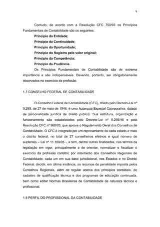 9
Contudo, de acordo com a Resolução CFC 750/93 os Princípios
Fundamentais de Contabilidade são os seguintes:
Princípio da Entidade;
Princípio da Continuidade;
Princípio da Oportunidade;
Princípio do Registro pelo valor original;
Princípio da Competência;
Princípio da Prudência.
Os Princípios Fundamentais de Contabilidade são de extrema
importância e são indispensáveis. Devendo, portanto, ser obrigatoriamente
observados no exercício da profissão.
1.7 CONSELHO FEDERAL DE CONTABILIDADE
O Conselho Federal de Contabilidade (CFC), criado pelo Decreto-Lei nº
9.295, de 27 de maio de 1946, é uma Autarquia Especial Coorporativa, dotado
de personalidade jurídica de direito público. Sua estrutura, organização e
funcionamento são estabelecidos pelo Decreto-Lei nº 9.295/46 e pela
Resolução CFC nº 960/03, que aprova o Regulamento Geral dos Conselhos de
Contabilidade. O CFC é integrado por um representante de cada estado e mais
o distrito federal, no total de 27 conselheiros efetivos e igual número de
suplentes – Lei nº 11.160/05 -, e tem, dentre outras finalidades, nos termos da
legislação em vigor, principalmente a de orientar, normatizar e fiscalizar o
exercício da profissão contábil, por intermédio dos Conselhos Regionais de
Contabilidade, cada um em sua base jurisdicional, nos Estados e no Distrito
Federal; decidir, em última instância, os recursos de penalidade imposta pelos
Conselhos Regionais, além de regular acerca dos princípios contábeis, do
cadastro de qualificação técnica e dos programas de educação continuada,
bem como editar Normas Brasileiras de Contabilidade de natureza técnica e
profissional.
1.8 PERFIL DO PROFISSIONAL DA CONTABILIDADE
 
