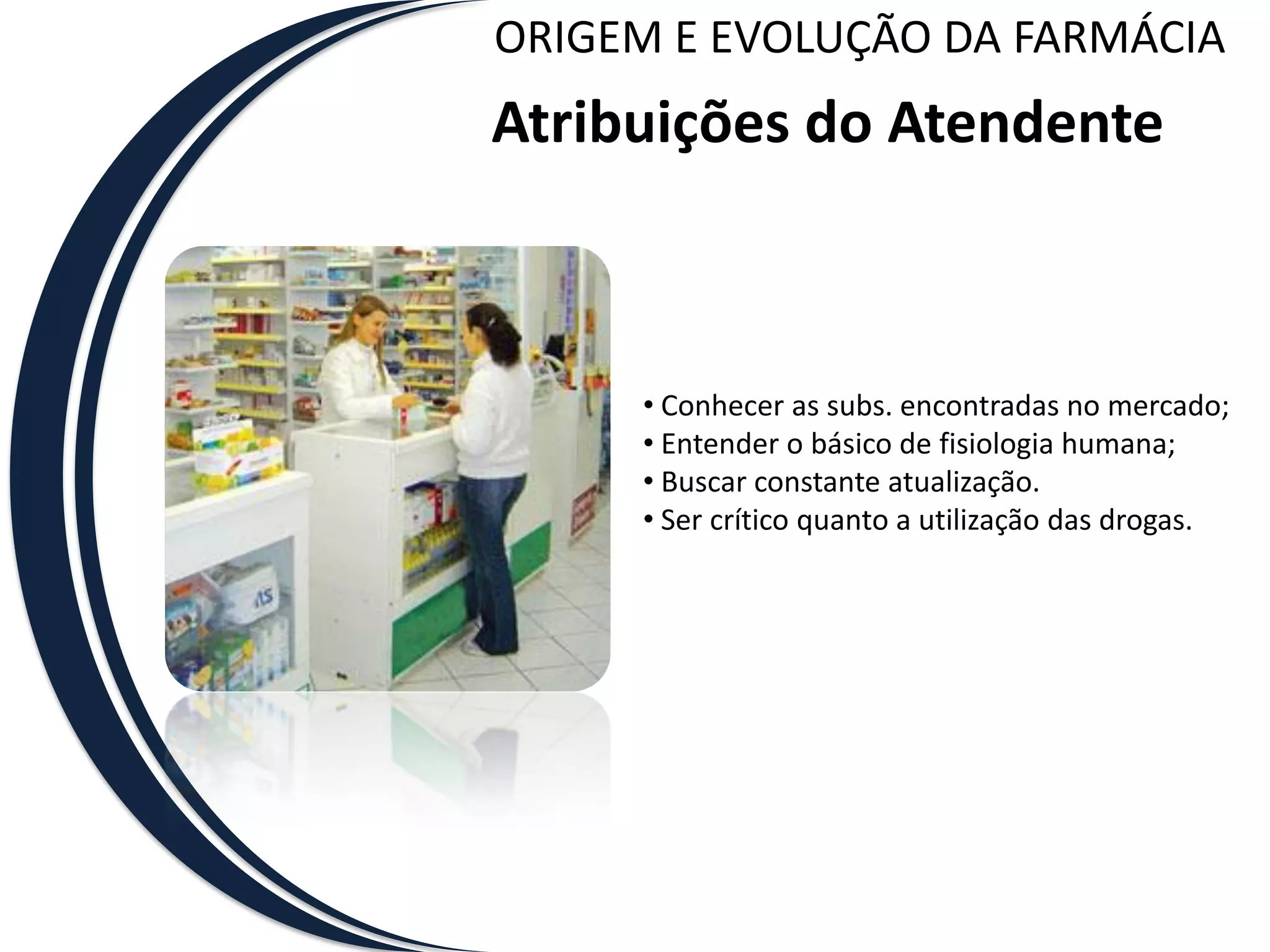 ORIGEM E EVOLUÇÃO DA FARMÁCIA
Atribuições do Atendente



     • Conhecer as subs. encontradas no mercado;
     • Entender o básico de fisiologia humana;
     • Buscar constante atualização.
     • Ser crítico quanto a utilização das drogas.
 