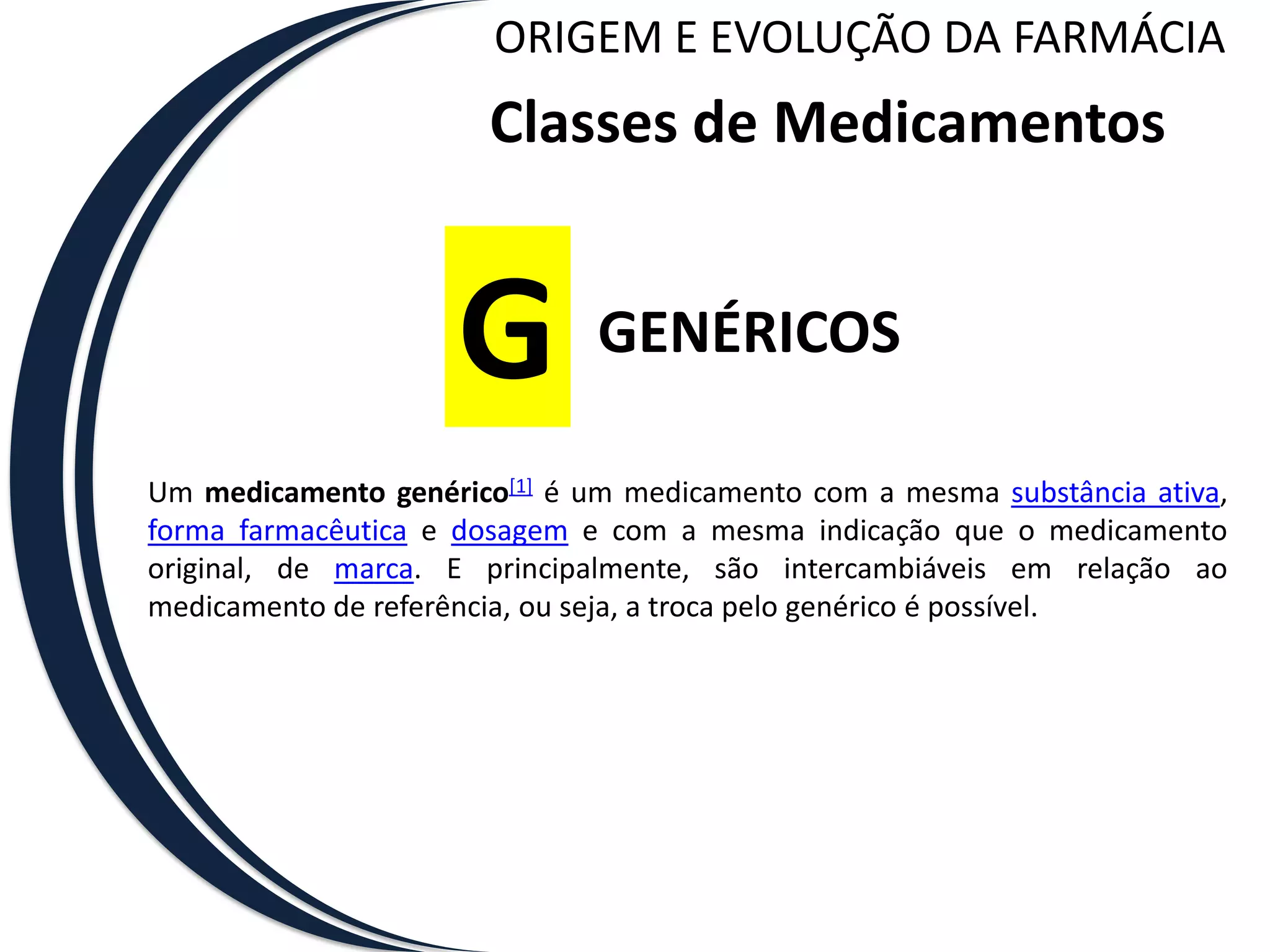 ORIGEM E EVOLUÇÃO DA FARMÁCIA
                       Classes de Medicamentos


                    G         GENÉRICOS

Um medicamento genérico[1] é um medicamento com a mesma substância ativa,
forma farmacêutica e dosagem e com a mesma indicação que o medicamento
original, de marca. E principalmente, são intercambiáveis em relação ao
medicamento de referência, ou seja, a troca pelo genérico é possível.
 
