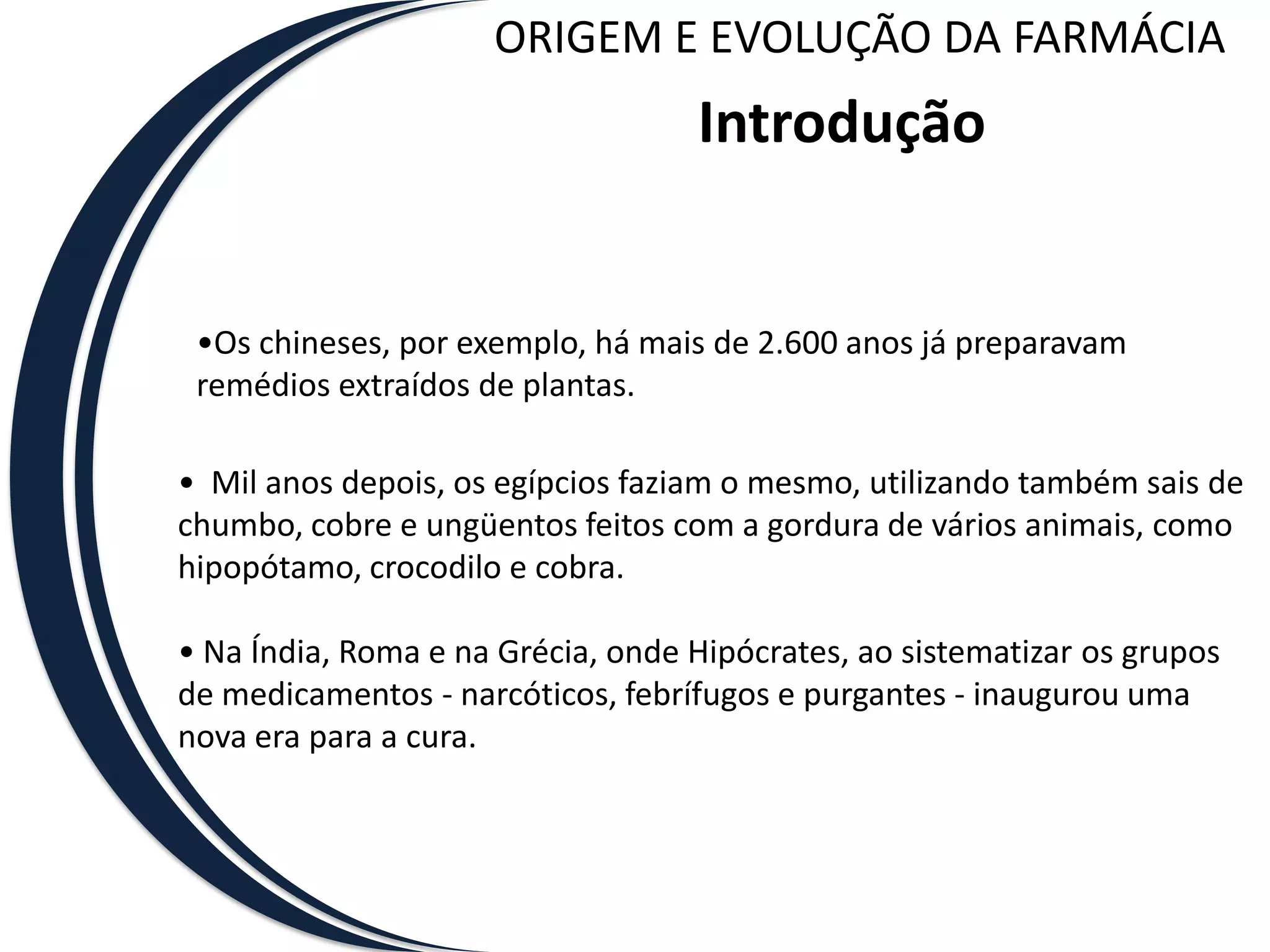 ORIGEM E EVOLUÇÃO DA FARMÁCIA
                                   Introdução


 •Os chineses, por exemplo, há mais de 2.600 anos já preparavam
 remédios extraídos de plantas.

• Mil anos depois, os egípcios faziam o mesmo, utilizando também sais de
chumbo, cobre e ungüentos feitos com a gordura de vários animais, como
hipopótamo, crocodilo e cobra.

• Na Índia, Roma e na Grécia, onde Hipócrates, ao sistematizar os grupos
de medicamentos - narcóticos, febrífugos e purgantes - inaugurou uma
nova era para a cura.
 