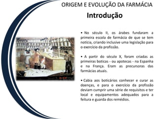 ORIGEM E EVOLUÇÃO DA FARMÁCIA
         Introdução

      • No século II, os árabes fundaram a
      primeira escola de farmácia de que se tem
      notícia, criando inclusive uma legislação para
      o exercício da profissão.

      • A partir do século X, foram criadas as
      primeiras boticas - ou apotecas - na Espanha
      e na França. Eram as precursoras das
      farmácias atuais.

      • Cabia aos boticários conhecer e curar as
      doenças, e para o exercício da profissão
      deviam cumprir uma série de requisitos e ter
      local e equipamentos adequados para a
      feitura e guarda dos remédios.
 