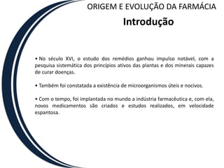 ORIGEM E EVOLUÇÃO DA FARMÁCIA
                                     Introdução


• No século XVI, o estudo dos remédios ganhou impulso notável, com a
pesquisa sistemática dos princípios ativos das plantas e dos minerais capazes
de curar doenças.

• Também foi constatada a existência de microorganismos úteis e nocivos.

• Com o tempo, foi implantada no mundo a indústria farmacêutica e, com ela,
novos medicamentos são criados e estudos realizados, em velocidade
espantosa.
 
