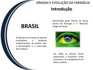 ORIGEM E EVOLUÇÃO DA FARMÁCIA
                                  Introdução

                                  Governador geral Thomé de Souza
                                  trouxe de Portugal o 1° Boticário
     BRASIL                       Diogo de Castro.



O boticário em frente ao doente
manipulava       e     produzia
medicamentos, de acordo com
a farmacopéia e a prescrição
dos médicos

                                   Em 1640, as boticas foram
                                   autorizadas a funcionar como
                                   comércio e se multiplicaram em
                                   toda a colônia.
 