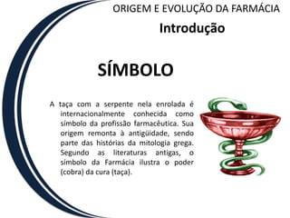 ORIGEM E EVOLUÇÃO DA FARMÁCIA
                               Introdução

             SÍMBOLO
A taça com a serpente nela enrolada é
   internacionalmente conhecida como
   símbolo da profissão farmacêutica. Sua
   origem remonta à antigüidade, sendo
   parte das histórias da mitologia grega.
   Segundo as literaturas antigas, o
   símbolo da Farmácia ilustra o poder
   (cobra) da cura (taça).
 