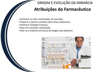 ORIGEM E EVOLUÇÃO DA FARMÁCIA
               Atribuições do Farmacêutico
• Conhecer as subs. encontradas no mercado;
• Preparar e exercer controle sobre estas substancias.
• Conhecer fisiologia humana;
• Estar em constante atualização.
• Aliar-se a indústria em busca de drogas mais potentes.
 