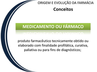 ORIGEM E EVOLUÇÃO DA FARMÁCIA
                       Conceitos


   MEDICAMENTO OU FÁRMACO

produto farmacêutico tecnicamente obtido ou
elaborado com finalidade profilática, curativa,
    paliativa ou para fins de diagnósticos;
 