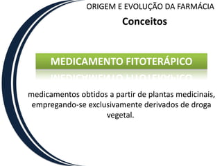 ORIGEM E EVOLUÇÃO DA FARMÁCIA
                          Conceitos


      MEDICAMENTO FITOTERÁPICO

medicamentos obtidos a partir de plantas medicinais,
 empregando-se exclusivamente derivados de droga
                    vegetal.
 