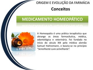 ORIGEM E EVOLUÇÃO DA FARMÁCIA
                Conceitos

MEDICAMENTO HOMEOPÁTICO

     A Homeopatia é uma prática terapêutica que
     abrange as áreas farmacêutica, médica,
     odontológica e veterinária. Foi fundada no
     início do século XIX pelo médico alemão
     Samuel Hahnemann, e baseia-se no princípio
     “Semelhante cura semelhante”.
 