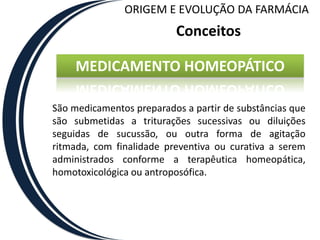 ORIGEM E EVOLUÇÃO DA FARMÁCIA
                          Conceitos

     MEDICAMENTO HOMEOPÁTICO

São medicamentos preparados a partir de substâncias que
são submetidas a triturações sucessivas ou diluições
seguidas de sucussão, ou outra forma de agitação
ritmada, com finalidade preventiva ou curativa a serem
administrados conforme a terapêutica homeopática,
homotoxicológica ou antroposófica.
 