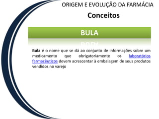 ORIGEM E EVOLUÇÃO DA FARMÁCIA
                            Conceitos

                        BULA

Bula é o nome que se dá ao conjunto de informações sobre um
medicamento      que   obrigatoriamente     os   laboratórios
farmacêuticos devem acrescentar à embalagem de seus produtos
vendidos no varejo
 