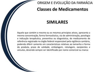 ORIGEM E EVOLUÇÃO DA FARMÁCIA
                    Classes de Medicamentos

                               SIMILARES

Aquele que contém o mesmo ou os mesmos princípios ativos, apresenta a
mesma concentração, forma farmacêutica, via de administração, posologia
e indicação terapêutica, preventiva ou diagnóstica, do medicamento de
referência registrado no órgão federal responsável pela vigilância sanitária,
podendo diferir somente em características relativas ao tamanho e forma
do produto, prazo de validade, embalagem, rotulagem, excipientes e
veículos, devendo sempre ser identificado por nome comercial ou marca:
 