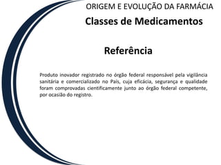 ORIGEM E EVOLUÇÃO DA FARMÁCIA
                   Classes de Medicamentos

                           Referência

Produto inovador registrado no órgão federal responsável pela vigilância
sanitária e comercializado no País, cuja eficácia, segurança e qualidade
foram comprovadas cientificamente junto ao órgão federal competente,
por ocasião do registro.
 
