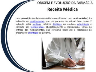 ORIGEM E EVOLUÇÃO DA FARMÁCIA
                             Receita Médica
Uma prescrição (também conhecida informalmente como receita médica) é a
indicação de medicamentos que um paciente ou animal deve tomar. É
indicado pelos médicos, médicos dentistas ou médicos veterinários e
compete aos farmacêuticos obrigatoriamente a manipulação, venda ou
entrega dos medicamentos, que efetuarão neste ato a fiscalização da
prescrição e orientação ao paciente.
 