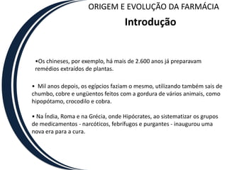 ORIGEM E EVOLUÇÃO DA FARMÁCIA
                                   Introdução


 •Os chineses, por exemplo, há mais de 2.600 anos já preparavam
 remédios extraídos de plantas.

• Mil anos depois, os egípcios faziam o mesmo, utilizando também sais de
chumbo, cobre e ungüentos feitos com a gordura de vários animais, como
hipopótamo, crocodilo e cobra.

• Na Índia, Roma e na Grécia, onde Hipócrates, ao sistematizar os grupos
de medicamentos - narcóticos, febrífugos e purgantes - inaugurou uma
nova era para a cura.
 