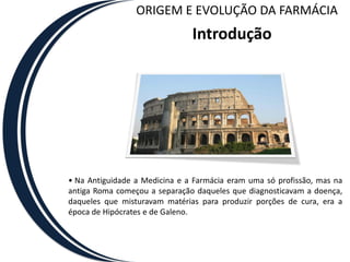 ORIGEM E EVOLUÇÃO DA FARMÁCIA
                               Introdução




• Na Antiguidade a Medicina e a Farmácia eram uma só profissão, mas na
antiga Roma começou a separação daqueles que diagnosticavam a doença,
daqueles que misturavam matérias para produzir porções de cura, era a
época de Hipócrates e de Galeno.
 