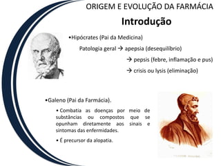 ORIGEM E EVOLUÇÃO DA FARMÁCIA
                                 Introdução
         •Hipócrates (Pai da Medicina)
              Patologia geral  apepsia (desequilíbrio)
                                  pepsis (febre, inflamação e pus)
                                  crisis ou lysis (eliminação)



•Galeno (Pai da Farmácia).
    • Combatia as doenças por meio de
    substâncias ou compostos que se
    opunham diretamente aos sinais e
    sintomas das enfermidades.
    • É precursor da alopatia.
 