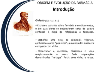 ORIGEM E EVOLUÇÃO DA FARMÁCIA
                 Introdução

Galeno (200 – 131 a.C.)
• Escreveu bastante sobre farmácia e medicamentos,
e em suas obras se encontraram cerca de quatro
centenas e meia de referências a fármacos.

• Elaborou uma lista de remédios vegetais,
conhecidos como "galênicos", a maioria dos quais era
composta com vinho.
• Observador e metódico, classificou e usou
magistralmente as ervas. Fazia preparações
denominadas "teriagas" feitas com vinho e ervas.
 