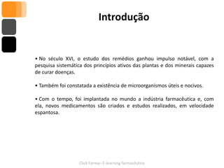 Introdução


• No século XVI, o estudo dos remédios ganhou impulso notável, com a
pesquisa sistemática dos princípios ativos das plantas e dos minerais capazes
de curar doenças.

• Também foi constatada a existência de microorganismos úteis e nocivos.

• Com o tempo, foi implantada no mundo a indústria farmacêutica e, com
ela, novos medicamentos são criados e estudos realizados, em velocidade
espantosa.




                   Click Farma– E-learning farmacêutico
 