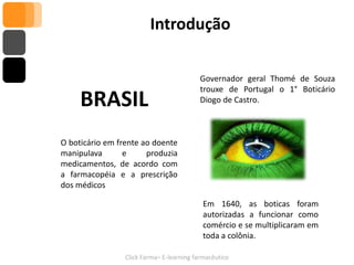 Introdução

                                           Governador geral Thomé de Souza
                                           trouxe de Portugal o 1° Boticário
     BRASIL                                Diogo de Castro.



O boticário em frente ao doente
manipulava       e     produzia
medicamentos, de acordo com
a farmacopéia e a prescrição
dos médicos

                                            Em 1640, as boticas foram
                                            autorizadas a funcionar como
                                            comércio e se multiplicaram em
                                            toda a colônia.

                 Click Farma– E-learning farmacêutico
 