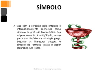 SÍMBOLO

A taça com a serpente nela enrolada é
   internacionalmente conhecida como
   símbolo da profissão farmacêutica. Sua
   origem remonta à antigüidade, sendo
   parte das histórias da mitologia grega.
   Segundo as literaturas antigas, o
   símbolo da Farmácia ilustra o poder
   (cobra) da cura (taça).




                 Click Farma– E-learning farmacêutico
 