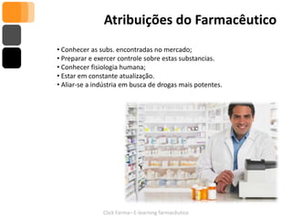 Atribuições do Farmacêutico
• Conhecer as subs. encontradas no mercado;
• Preparar e exercer controle sobre estas substancias.
• Conhecer fisiologia humana;
• Estar em constante atualização.
• Aliar-se a indústria em busca de drogas mais potentes.




               Click Farma– E-learning farmacêutico
 