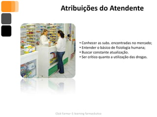 Atribuições do Atendente



                  • Conhecer as subs. encontradas no mercado;
                  • Entender o básico de fisiologia humana;
                  • Buscar constante atualização.
                  • Ser crítico quanto a utilização das drogas.




Click Farma– E-learning farmacêutico
 
