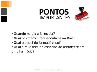 PONTOS
                   IMP0RTANTES

• Quando surgiu a farmácia?
• Quais os marcos farmacêuticos no Brasil
• Qual o papel do farmacêutico?
• Qual a mudança no conceito do atendente em
uma farmácia?



             Click Farma– E-learning farmacêutico
 