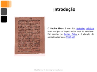 Introdução


                O Papiro Ebers é um dos tratados médicos
                mais antigos e importantes que se conhece.
                Foi escrito no Antigo Egito e é datado de
                aproximadamente 1550 a.C




Click Farma– E-learning farmacêutico
 