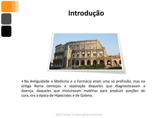 Introdução




• Na Antiguidade a Medicina e a Farmácia eram uma só profissão, mas na
antiga Roma começou a separação daqueles que diagnosticavam a
doença, daqueles que misturavam matérias para produzir porções de
cura, era a época de Hipócrates e de Galeno.



                   Click Farma– E-learning farmacêutico
 