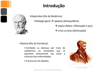 Introdução

         •Hipócrates (Pai da Medicina)
              Patologia geral  apepsia (desequilíbrio)
                                         pepsis (febre, inflamação e pus)
                                         crisis ou lysis (eliminação)



•Galeno (Pai da Farmácia).
    • Combatia as doenças por meio de
    substâncias ou compostos que se
    opunham diretamente aos sinais e
    sintomas das enfermidades.
    • É precursor da alopatia.


              Click Farma– E-learning farmacêutico
 