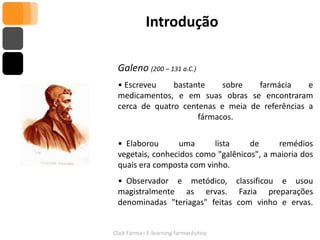 Introdução

 Galeno (200 – 131 a.C.)
 • Escreveu    bastante    sobre   farmácia     e
 medicamentos, e em suas obras se encontraram
 cerca de quatro centenas e meia de referências a
                     fármacos.

 • Elaborou      uma      lista     de     remédios
 vegetais, conhecidos como "galênicos", a maioria dos
 quais era composta com vinho.
 • Observador e metódico, classificou e usou
 magistralmente as ervas. Fazia preparações
 denominadas "teriagas" feitas com vinho e ervas.


Click Farma– E-learning farmacêutico
 