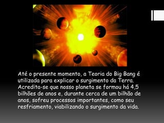 Até o presente momento, a Teoria do Big Bang é
utilizada para explicar o surgimento da Terra.
Acredita-se que nosso planeta se formou há 4,5
bilhões de anos e, durante cerca de um bilhão de
anos, sofreu processos importantes, como seu
resfriamento, viabilizando o surgimento da vida.
 