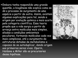 Embora tenha respondido uma grande
questão, a biogênese não explica como se
dá o processo de surgimento de uma
espécie a partir de outra. Assim, existem
algumas explicações para tal, sendo a
origem por evolução química a mais aceita
pela categoria científica. Essa teoria
propõe que a vida surgiu a partir do
arranjo entre moléculas mais simples,
aliadas a condições ambientais
peculiares, formando moléculas cada vez
mais complexas, até o surgimento de
estruturas dotadas de metabolismo e
capazes de se autoduplicar, dando origem
aos primeiros seres vivos. Oparin,
Haldane e Miller são os precursores
dessa hipótese.
 