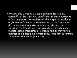  Atualmente, acredita-se que o primeiro ser vivo era
autotrófico. Dois motivos justificam sua ampla aceitação:
o fato do planeta provavelmente não dispor de moléculas
orgânicas suficientes para sustentar as multiplicações
dos primeiros seres vivos até que a fotossíntese
surgisse, e o fato de que, em razão da instabilidade do
planeta, estes organismos só conseguiriam sobreviver se
estivessem em locais mais protegidos, como fontes termais
submarinas dos mares primitivos.
 