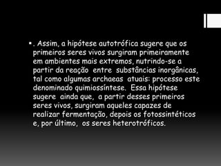 . Assim, a hipótese autotrófica sugere que os
primeiros seres vivos surgiram primeiramente
em ambientes mais extremos, nutrindo-se a
partir da reação entre substâncias inorgânicas,
tal como algumas archaeas atuais: processo este
denominado quimiossíntese. Essa hipótese
sugere ainda que, a partir desses primeiros
seres vivos, surgiram aqueles capazes de
realizar fermentação, depois os fotossintéticos
e, por último, os seres heterotróficos.
 