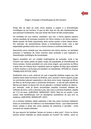 1
Origem, Evolução e Diversificação do Ser Humano
Ainda não se sabe ao certo como explicar a origem e a diversificação
morfológica do ser humano. O que se têm hoje em dia são hipóteses/teorias
que possuem fundamento, mas que ainda não foram de fato comprovadas.
Os cientistas em sua maioria, acreditam, que nós, o Homo sapiens sapiens
somos resultado do processo evolutivo do Homo erectus e do Homo sapiens.
Neste quesito há fortes argumentos tanto contra quanto a favor dessa teoria.
Por exemplo: As características físicas a fundamentam muito, mas a alta
disparidade genética entre nós e o Homo erectus a confronta fortemente.
Assumindo como verdade que nós evoluímos dos Homo erectus, os cientistas
possuem 2 hipóteses de como ocorrera essa evolução e que explicaria a
diversificação morfológica da humanidade.
Alguns acreditam em um modelo multirregional de evolução, onde o ser
humano nas várias partes do globo surgiu de populações já diversificadas de
Homo erectus. Outros acreditam em uma única origem, que ocorrera na África
e após isso um intenso fluxo migratório para as regiões da Ásia para substituir
o Homo erectus e na Europa pra substituir os neandertais. (POUGH et. al apud
TRABALHOS FEITOS, 2003)
Analisando uma a uma, pode-se ver que a segunda hipótese sugere que não
poderia haver seres humanos na América, pois, quando o Homo sapiens surgiu
os continentes estavam separados e não teria como haver migração da África,
da Ásia ou da Europa para o continente americano - a não ser pelo estreito de
Bering que ligava na época (fim da era glacial) o nordeste asiático ao Alasca -
por exemplo, onde já foram encontradas ossadas humanas datadas de
milhares de anos, como a famosa Luzia, tida como a primeira brasileira, datada
de 11,5 mil anos. (AZEVEDO; SERIACOPI, 2007). Mas há um porém, Luzia
possui mais semelhanças com os aborígenes australianos do que com os
asiáticos. (AZEVEDO; SERIACOPI, 2007).
Já a primeira hipótese citada explicaria o fato dos seres humanos habitarem
todos os continentes há milênios e as diversidades físicas - que historicamente
foram usadas e ainda são como pretexto de soberania e servidão - entre
humanos de nações distantes.
Só que assumir tal hipótese “tampa um buraco e abre outro”: Como os Homo
erectus teriam habitado as várias porções do mundo? Ou melhor, como os
 