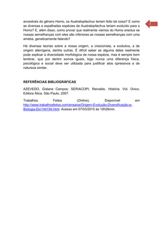 2
ancestrais do gênero Homo, os Australopitechus teriam feito tal coisa? E como
as diversas e espalhadas espécies de Australopitechus teriam evoluído para o
Homo? E, além disso, como provar que realmente viemos do Homo erectus se
nossas semelhanças com eles são inferiores as nossas semelhanças com uma
ameba, geneticamente falando?
Há diversas teorias sobre a nossa origem, a criacionista, a evolutiva, a de
origem alienígena, dentre outras. É difícil saber se alguma delas realmente
pode explicar a diversidade morfológica de nossa espécie, mas é sempre bom
lembrar, que por dentro somos iguais, logo nunca uma diferença física,
psicológica e social deve ser utilizada para justificar atos opressivos e de
natureza similar.
REFERÊNCIAS BIBLIOGRÁFICAS
AZEVEDO, Gislane Campos; SERIACOPI, Reinaldo. História. Vol. Único.
Editora Ática. São Paulo, 2007.
Trabalhos Feitos (Online). Disponível em
http://www.trabalhosfeitos.com/ensaios/Origem-Evolução-Diversificação-e-
Biologia-Do/144194.html. Acesso em 07/03/2015 às 10h26min.
 
